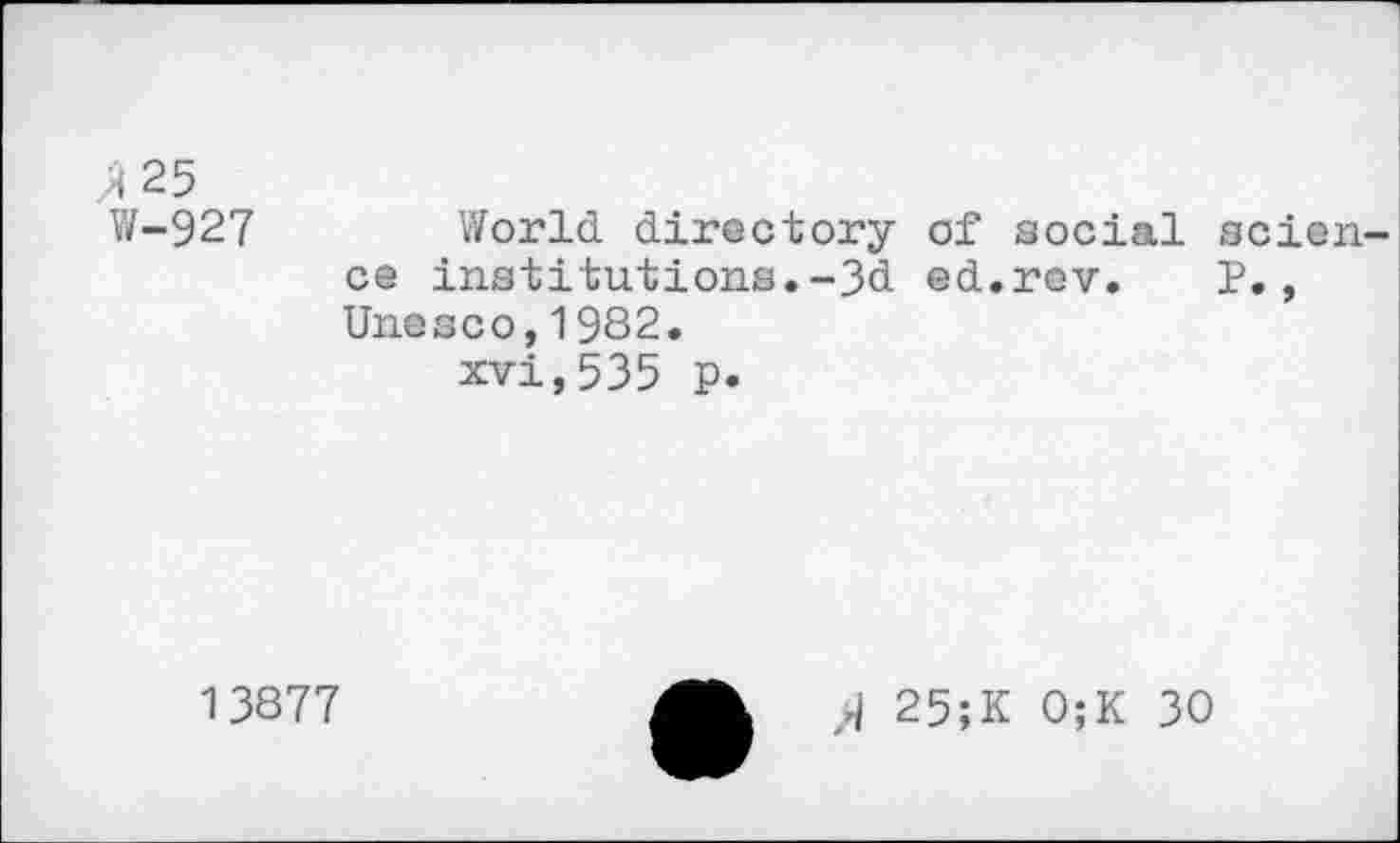 ﻿3 25
W-927 World directory of social scien ce institutions.-3d ed.rev. P., Unesco,1982.
xvi,535 p.
13877
J 25;K 0;K 30